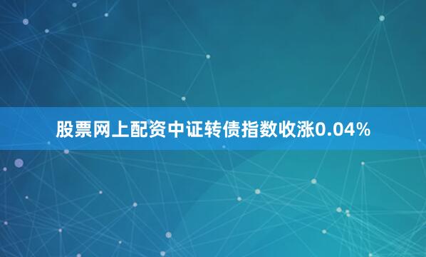 股票网上配资中证转债指数收涨0.04%