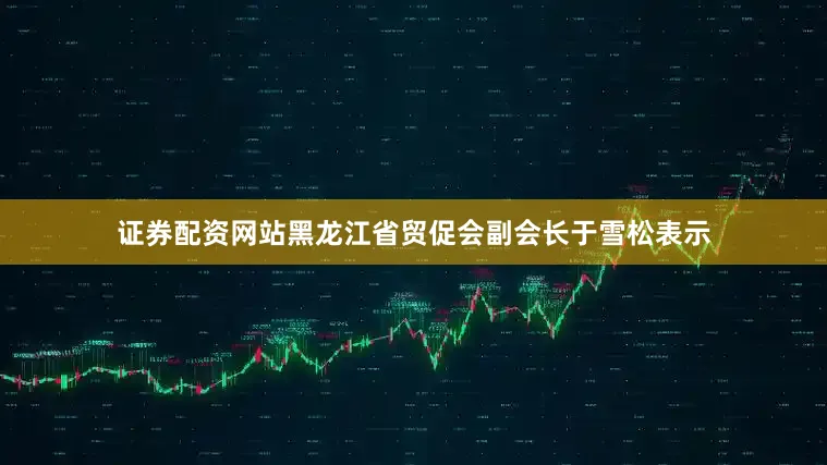 证券配资网站黑龙江省贸促会副会长于雪松表示