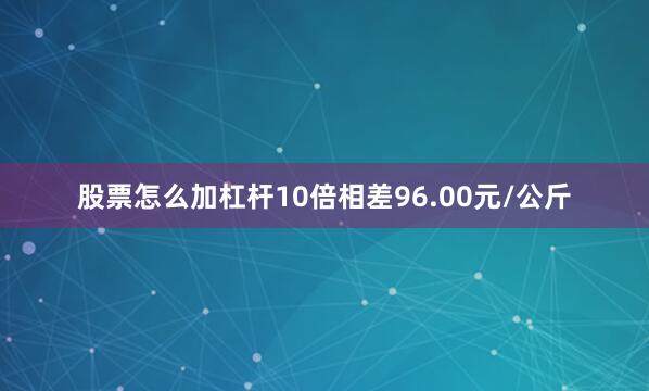 股票怎么加杠杆10倍相差96.00元/公斤