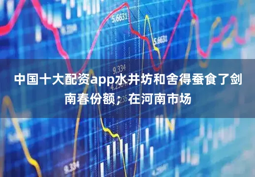 中国十大配资app水井坊和舍得蚕食了剑南春份额；在河南市场