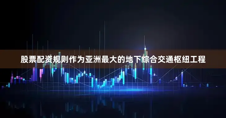 股票配资规则作为亚洲最大的地下综合交通枢纽工程
