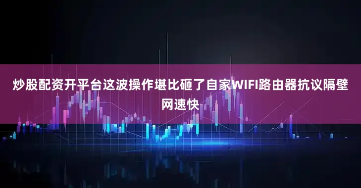 炒股配资开平台这波操作堪比砸了自家WIFI路由器抗议隔壁网速快