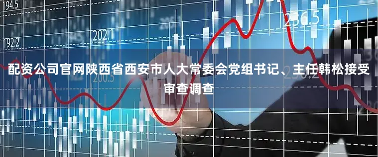 配资公司官网陕西省西安市人大常委会党组书记、主任韩松接受审查调查