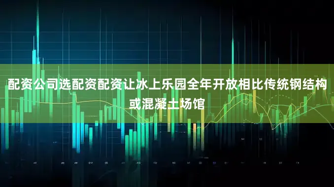 配资公司选配资配资让冰上乐园全年开放相比传统钢结构或混凝土场馆