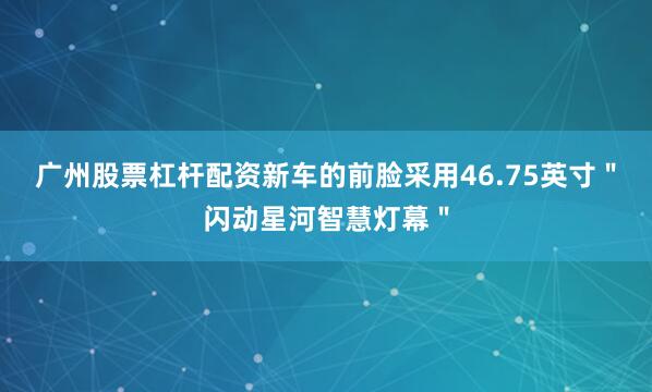 广州股票杠杆配资新车的前脸采用46.75英寸＂闪动星河智慧灯幕＂